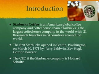 Introduction
 Starbucks Coffee is an American global coffee
company and coffeehouse chain. Starbucks is the
largest coffeehouse company in the world with 21
thousands branches in 64 countries around the
world.
 The first Starbucks opened in Seattle, Washington,
on March 30, 1971 by Jerry Baldwin, Zev Siegl,
Gordon Bowker.
 The CEO if the Starbucks company is Howard
Schultz
 