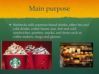 Main purpose
 Starbucks sells espresso-based drinks, other hot and
cold drinks, coffee beans, teas, hot and cold
sandwiches, pastries, snacks, and items such as
coffee makers, mugs and glasses.
 
