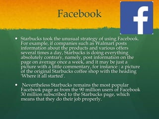 Facebook
 Starbucks took the unusual strategy of using Facebook.
For example, if companies such as Walmart posts
information about the products and various offers
several times a day, Starbucks is doing everything
absolutely contrary, namely, post information on the
page on average once a week, and it may be just a
picture with a little commentary, for instance : a picture
of the original Starbucks coffee shop with the heading
'Where it all started'.
 Nevertheless Starbucks remains the most popular
Facebook page as from the 90 million users of Facebook
30 million subscribed to the Starbucks page, which
means that they do their job properly.
 