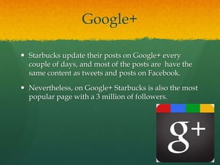 Google+
 Starbucks update their posts on Google+ every
couple of days, and most of the posts are have the
same content as tweets and posts on Facebook.
 Nevertheless, on Google+ Starbucks is also the most
popular page with a 3 million of followers.
 