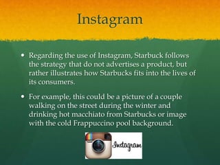 Instagram
 Regarding the use of Instagram, Starbuck follows
the strategy that do not advertises a product, but
rather illustrates how Starbucks fits into the lives of
its consumers.
 For example, this could be a picture of a couple
walking on the street during the winter and
drinking hot macchiato from Starbucks or image
with the cold Frappuccino pool background.
 