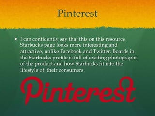 Pinterest
 I can confidently say that this on this resource
Starbucks page looks more interesting and
attractive, unlike Facebook and Twitter. Boards in
the Starbucks profile is full of exciting photographs
of the product and how Starbucks fit into the
lifestyle of their consumers.
 