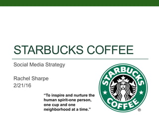 STARBUCKS COFFEE
Social Media Strategy
Rachel Sharpe
2/21/16
“To inspire and nurture the
human spirit-one person,
one cup and one
neighborhood at a time.”
 