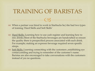 
 When a partner was hired to work in Starbucks he/she had two types
of training.’Hard Skills and Soft Skills’
 Hard Skills: Learning how to use cash register and learning how to
mix drinks.Most of the Starbucks beverages are handcrafted so ensure
the quality there is prespecified process associated with each drink.
For example; making an expresso beverage required seven spesific
streps.
 Soft Skills: Learning connectting with the customers ,establishing eye
contact,smiling and trying to remember of the customer’s name.
Baristas are also encouraged to take conversations with the customers
instead of yes no questions.
TRAINING OF BARISTAS
 