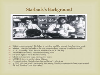 
 Vision :become America's third place ,a place that would be separate from home and work.
 Mission : establish Starbucks as the most recognized and respected brand in the world.
 In 1971 opened by Gerald Baldwin ,Gordon Bowker & Zıev Sıegl.
 In 1982 Howard Schultz joined the marketing team.
 Set up an espresso bar at downtown shop.
 Schultz took over and began opening new atores
 In1992 140 stores in northwest and Chicago
 Competed against Gloria Jean’s coffee and Barnie’s coffee &tea
 In 2002, sales rose by 40%,earnings by 50% serving 20 million customers in 5,ooo stores around
the glob .Opening 3 new stores a day.
Starbuck’s Background
 