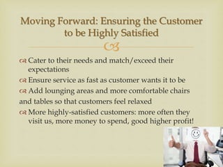 
 Cater to their needs and match/exceed their
expectations
 Ensure service as fast as customer wants it to be
 Add lounging areas and more comfortable chairs
and tables so that customers feel relaxed
 More highly-satisfied customers: more often they
visit us, more money to spend, good higher profit!
Moving Forward: Ensuring the Customer
to be Highly Satisfied
 