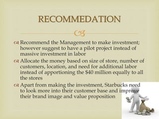 
 Recommend the Management to make investment;
however suggest to have a pilot project instead of
massive investment in labor
 Allocate the money based on size of store, number of
customers, location, and need for additional labor
instead of apportioning the $40 million equally to all
the stores
 Apart from making the investment, Starbucks need
to look more into their customer base and improve
their brand image and value proposition
RECOMMEDATION
 