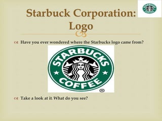 
 Have you ever wondered where the Starbucks logo came from?
 Take a look at it. What do you see?
Starbuck Corporation:
Logo
 