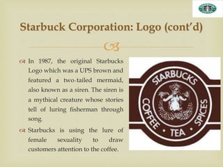 
 In 1987, the original Starbucks
Logo which was a UPS brown and
featured a two-tailed mermaid,
also known as a siren. The siren is
a mythical creature whose stories
tell of luring fisherman through
song.
 Starbucks is using the lure of
female sexuality to draw
customers attention to the coffee.
Starbuck Corporation: Logo (cont’d)
 