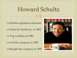 
 Kitchen appliance salesman
 Hired by Starbucks in 1982
 Trip to Milan in 1983
 Left the company in 1985
 Bought the company in 1987
Howard Schultz
 