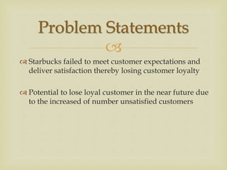 
 Starbucks failed to meet customer expectations and
deliver satisfaction thereby losing customer loyalty
 Potential to lose loyal customer in the near future due
to the increased of number unsatisfied customers
Problem Statements
 