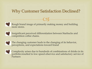 
 Rough brand image of primarily making money and building
more stores.
 Insignificant perceived differentiation between Starbucks and
competition coffee chains.
 The changing customer leads to the changing of its behavior,
perceptions, and expectations toward brand
 Complexity arises due to hundreds of combinations of drinks in its
portfolio:resulted to low speed-ofservice and satisfactory service of
Partners
Why Customer Satisfaction Declined?
 