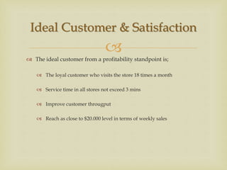 
 The ideal customer from a profitability standpoint is;
 The loyal customer who visits the store 18 times a month
 Service time in all stores not exceed 3 mins
 Improve customer througput
 Reach as close to $20.000 level in terms of weekly sales
Ideal Customer & Satisfaction
 