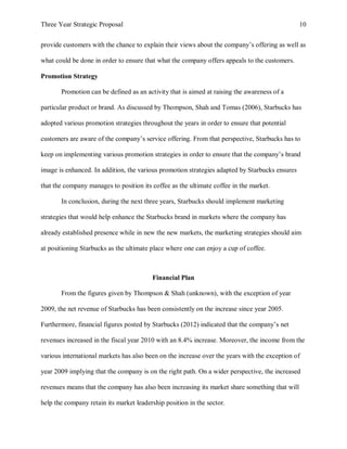 Three Year Strategic Proposal 10
provide customers with the chance to explain their views about the company’s offering as well as
what could be done in order to ensure that what the company offers appeals to the customers.
Promotion Strategy
Promotion can be defined as an activity that is aimed at raising the awareness of a
particular product or brand. As discussed by Thompson, Shah and Tomas (2006), Starbucks has
adopted various promotion strategies throughout the years in order to ensure that potential
customers are aware of the company’s service offering. From that perspective, Starbucks has to
keep on implementing various promotion strategies in order to ensure that the company’s brand
image is enhanced. In addition, the various promotion strategies adapted by Starbucks ensures
that the company manages to position its coffee as the ultimate coffee in the market.
In conclusion, during the next three years, Starbucks should implement marketing
strategies that would help enhance the Starbucks brand in markets where the company has
already established presence while in new the new markets, the marketing strategies should aim
at positioning Starbucks as the ultimate place where one can enjoy a cup of coffee.
Financial Plan
From the figures given by Thompson & Shah (unknown), with the exception of year
2009, the net revenue of Starbucks has been consistently on the increase since year 2005.
Furthermore, financial figures posted by Starbucks (2012) indicated that the company’s net
revenues increased in the fiscal year 2010 with an 8.4% increase. Moreover, the income from the
various international markets has also been on the increase over the years with the exception of
year 2009 implying that the company is on the right path. On a wider perspective, the increased
revenues means that the company has also been increasing its market share something that will
help the company retain its market leadership position in the sector.
 