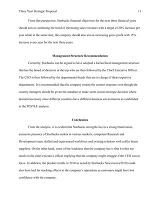 Three Year Strategic Proposal 11
From that perspective, Starbucks financial objectives for the next three financial years
should aim at continuing the trend of increasing sales revenues with a target of 20% increase per
year while at the same time; the company should also aim at increasing gross profit with 15%
increase every year for the next three years.
Management Structure Recommendation
Currently, Starbucks can be argued to have adopted a hierarchical management structure
that has the board of directors at the top who are then followed by the Chief Executive Officer.
The CEO is then followed by the departmental heads that are in charge of their respective
departments. It is recommended that the company retains the current structure even though the
country managers should be given the mandate to make some crucial strategic decision where
deemed necessary since different countries have different business environments as established
in the PESTLE analysis.
Conclusions
From the analysis, it is evident that Starbucks strengths lies in a strong brand name,
extensive presence of Starbucks outlets in various markets, competent Research and
Development team, skilled and experienced workforce and existing relations with coffee beans
suppliers. On the other hand, some of the weakness that the company has is that it relies too
much on the chief executive officer implying that the company might struggle if the CEO was to
leave. In addition, the product recalls in 2010 as noted by Starbucks Newsroom (2010) could
also have had far reaching effects to the company’s operations as customers might have lost
confidence with the company.
 