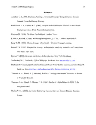 Three Year Strategic Proposal 13
References
Abraham C. S., 2006. Strategic Planning: A practical Guide for Competitiveness Success.
Emerald Group Publishing: Bingley.
Bensoussan E. B., Fleisher S. C. (2008). Analysis without paralysis: 10 tools to make better
Strategic decisions. USA: Pearson Education Ltd.
Konings M. (2010). The Great Credit Crash. London: Verso.
Kotler P., Keller K. (2011). Marketing Management, (14th
Ed.) London: Prentice Hall.
Peng W. M. (2008). Global Strategy. USA: South – Western Cengage Learning.
Porter E. M. (1998). Competitive strategy: techniques for analyzing industries and competitors,
Free press: New York
Proctor T. (2000). Strategic Marketing: An Introduction. New York: Routledge
Starbucks (2012). Starbucks’ Official Webpage. Retrieved from www.starbucks.com
Starbucks Newsroom, (2010). Starbucks Recalls Glass Water Bottles Due to Laceration Hazard.
Retrieved from:http://news.starbucks.com/article_display.cfm?article_id=326
Thomson A. A., Shah J. A. (Unknown). Starbucks’ Strategy and Internal Initiatives to Return
to Profitable Growth.
Thomson A. A., Shah J. A. Thomas F. H. (2006). Starbucks’ Global Quest in 2006: Is the
best yet to come?
Quelch Y. M. (2006). Starbucks: Delivering Customer Service. Boston: Harvard Business
School.
 
