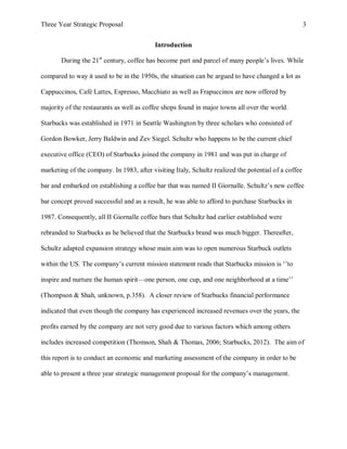 Three Year Strategic Proposal 3
Introduction
During the 21st
century, coffee has become part and parcel of many people’s lives. While
compared to way it used to be in the 1950s, the situation can be argued to have changed a lot as
Cappuccinos, Café Lattes, Espresso, Macchiato as well as Frapuccinos are now offered by
majority of the restaurants as well as coffee shops found in major towns all over the world.
Starbucks was established in 1971 in Seattle Washington by three scholars who consisted of
Gordon Bowker, Jerry Baldwin and Zev Siegel. Schultz who happens to be the current chief
executive office (CEO) of Starbucks joined the company in 1981 and was put in charge of
marketing of the company. In 1983, after visiting Italy, Schultz realized the potential of a coffee
bar and embarked on establishing a coffee bar that was named II Giornalle. Schultz’s new coffee
bar concept proved successful and as a result, he was able to afford to purchase Starbucks in
1987. Consequently, all II Giornalle coffee bars that Schultz had earlier established were
rebranded to Starbucks as he believed that the Starbucks brand was much bigger. Thereafter,
Schultz adapted expansion strategy whose main aim was to open numerous Starbuck outlets
within the US. The company’s current mission statement reads that Starbucks mission is ‘’to
inspire and nurture the human spirit—one person, one cup, and one neighborhood at a time’’
(Thompson & Shah, unknown, p.358). A closer review of Starbucks financial performance
indicated that even though the company has experienced increased revenues over the years, the
profits earned by the company are not very good due to various factors which among others
includes increased competition (Thomson, Shah & Thomas, 2006; Starbucks, 2012). The aim of
this report is to conduct an economic and marketing assessment of the company in order to be
able to present a three year strategic management proposal for the company’s management.
 