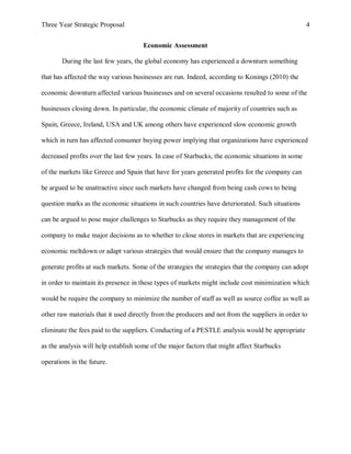 Three Year Strategic Proposal 4
Economic Assessment
During the last few years, the global economy has experienced a downturn something
that has affected the way various businesses are run. Indeed, according to Konings (2010) the
economic downturn affected various businesses and on several occasions resulted to some of the
businesses closing down. In particular, the economic climate of majority of countries such as
Spain, Greece, Ireland, USA and UK among others have experienced slow economic growth
which in turn has affected consumer buying power implying that organizations have experienced
decreased profits over the last few years. In case of Starbucks, the economic situations in some
of the markets like Greece and Spain that have for years generated profits for the company can
be argued to be unattractive since such markets have changed from being cash cows to being
question marks as the economic situations in such countries have deteriorated. Such situations
can be argued to pose major challenges to Starbucks as they require they management of the
company to make major decisions as to whether to close stores in markets that are experiencing
economic meltdown or adapt various strategies that would ensure that the company manages to
generate profits at such markets. Some of the strategies the strategies that the company can adopt
in order to maintain its presence in these types of markets might include cost minimization which
would be require the company to minimize the number of staff as well as source coffee as well as
other raw materials that it used directly from the producers and not from the suppliers in order to
eliminate the fees paid to the suppliers. Conducting of a PESTLE analysis would be appropriate
as the analysis will help establish some of the major factors that might affect Starbucks
operations in the future.
 