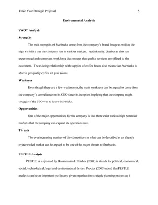 Three Year Strategic Proposal 5
Environmental Analysis
SWOT Analysis
Strengths
The main strengths of Starbucks come from the company’s brand image as well as the
high visibility that the company has in various markets. Additionally, Starbucks also has
experienced and competent workforce that ensures that quality services are offered to the
customers. The existing relationship with supplies of coffee beans also means that Starbucks is
able to get quality coffee all year round.
Weakness
Even though there are a few weaknesses, the main weakness can be argued to come from
the company’s overreliance on its CEO since its inception implying that the company might
struggle if the CEO was to leave Starbucks.
Opportunities
One of the major opportunities for the company is that there exist various high potential
markets that the company can expand its operations into.
Threats
The ever increasing number of the competitors in what can be described as an already
overcrowded market can be argued to be one of the major threats to Starbucks.
PESTLE Analysis
PESTLE as explained by Bensoussan & Fleisher (2008) is stands for political, economical,
social, technological, legal and environmental factors. Proctor (2000) noted that PESTLE
analysis can be an important tool in any given organization strategic planning process as it
 