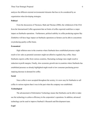 Three Year Strategic Proposal 6
analyzes the different external environmental elements that have to be considered by an
organization when developing strategies.
Political
From the discussions of Thomson, Shah and Thomas (2006), the withdrawal of the USA
from the International Coffee agreement that set limits of coffee exported could have a major
impact on Starbucks operations. Furthermore, political stability in coffee producing regions like
Zimbabwe will have huge impact on Starbucks operations as farmers can be able to concentrate
on producing quality coffee beans.
Economical
High inflation rates in the countries where Starbucks have established presence might
result to low sales as potential customers might not afford to regularly buy coffee. Since
Starbucks exports coffee from various countries, fluctuating exchange rates might result to
reduction in profit margins. Finally, slow economic growth rate in countries where Starbucks has
established presence as already highlighted might result to low consumer purchasing power
implying decrease in demand for coffee.
Social
Since coffee is now accepted throughout the society, it is now easy for Starbucks to sell
coffee in various regions than it was in the past when the company was established.
Technological
The advancement of Information Technology means that Starbucks can be able to make
use the technology to achieve efficiency in the corporation’s operations. In addition, advanced
technology can be used to improve Starbuck’s Research and Development team.
Legal
 