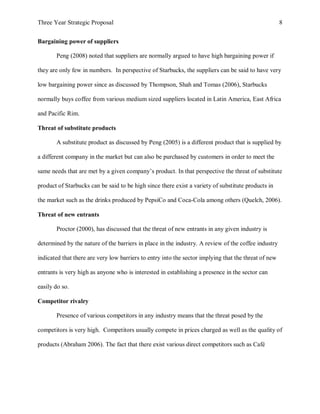Three Year Strategic Proposal 8
Bargaining power of suppliers
Peng (2008) noted that suppliers are normally argued to have high bargaining power if
they are only few in numbers. In perspective of Starbucks, the suppliers can be said to have very
low bargaining power since as discussed by Thompson, Shah and Tomas (2006), Starbucks
normally buys coffee from various medium sized suppliers located in Latin America, East Africa
and Pacific Rim.
Threat of substitute products
A substitute product as discussed by Peng (2005) is a different product that is supplied by
a different company in the market but can also be purchased by customers in order to meet the
same needs that are met by a given company’s product. In that perspective the threat of substitute
product of Starbucks can be said to be high since there exist a variety of substitute products in
the market such as the drinks produced by PepsiCo and Coca-Cola among others (Quelch, 2006).
Threat of new entrants
Proctor (2000), has discussed that the threat of new entrants in any given industry is
determined by the nature of the barriers in place in the industry. A review of the coffee industry
indicated that there are very low barriers to entry into the sector implying that the threat of new
entrants is very high as anyone who is interested in establishing a presence in the sector can
easily do so.
Competitor rivalry
Presence of various competitors in any industry means that the threat posed by the
competitors is very high. Competitors usually compete in prices charged as well as the quality of
products (Abraham 2006). The fact that there exist various direct competitors such as Café
 