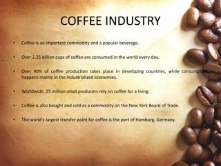 COFFEE INDUSTRY
• Coffee is an important commodity and a popular beverage.
• Over 2.25 billion cups of coffee are consumed in the world every day.
• Over 90% of coffee production takes place in developing countries, while consumption
happens mainly in the industrialized economies.
• Worldwide, 25 million small producers rely on coffee for a living.
• Coffee is also bought and sold as a commodity on the New York Board of Trade.
• The world's largest transfer point for coffee is the port of Hamburg, Germany.
 