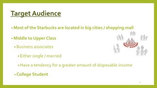 Target Audience 
• Most of the Starbucks are located in big cities / shopping mall 
• Middle to Upper Class 
• Business associates 
• Either single / married 
• Have a tendency for a greater amount of disposable income 
• College Student 
15 
 
