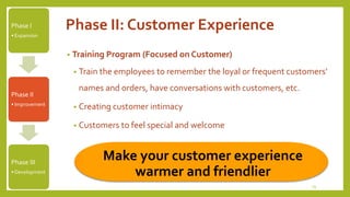 Phase II: Customer Experience 
• Training Program (Focused on Customer) 
• Train the employees to remember the loyal or frequent customers’ 
names and orders, have conversations with customers, etc. 
• Creating customer intimacy 
• Customers to feel special and welcome 
19 
Phase I 
• Expansion 
Phase II 
• Improvement 
Phase III 
• Development 
Make your customer experience 
warmer and friendlier 
 