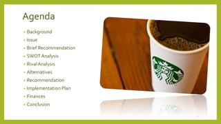 Agenda 
• Background 
• Issue 
• Brief Recommendation 
• SWOT Analysis 
• Rival Analysis 
• Alternatives 
• Recommendation 
• Implementation Plan 
• Finances 
• Conclusion 
2 
 