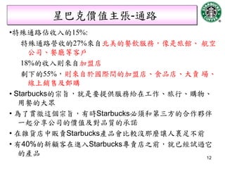 星巴克價值主張-通路
•特殊通路佔收入的15%:
    特殊通路營收的27%來自北美的餐飲服務，像是旅館、 航空
      公司、餐廳等客戶
    18%的收入則來自加盟店
    剩下的55%，則來自於國際間的加盟店、食品店、大賣 場、
      線上銷售及郵購
• Starbucks的宗旨，就是要提供服務給在工作、旅行、購物、
   用餐的大眾
• 為了貫徹這個宗旨，有時Starbucks必須和第三方的合作夥伴
   一起分享公司的價值及對品質的承諾
• 在雜貨店中販賣Starbucks產品會比較沒那麼讓人裹足不前
• 有40%的新顧客在進入Starbucks專賣店之前，就已經試過它
   的產品                           12
 
