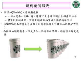 傳遞優質服務
• 調理師(Barista)工作日漸複雜
    – 一個人需要一天8小時，連續16天才可以調出全部產品組合
    – 客製化飲料產品，需要兼顧產品品質以及滿足特殊需求
• Baristas的工作愈來愈複雜（因為要記得上百種飲品的調配方法
   ）
 • 而顧客的額外要求、像是多加一點香草糖漿等，都會讓工作更複
   雜




                                16
 