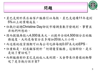 問題

• 星巴克對於其店面客戶服務引以為傲，星巴克連續11年達到
   5%以上的業績成長。
• 但執行副總Christine Day卻從市場調查數字發現到，事實並
   非他們所想的。
• 因而提議再投入4,000萬美元，以提升全球4,500個分店的服
   務速度，大約是每家分店多增加20個人工小時。
• 而這樣的投資預期可以為公司吃掉每股0.07美元的EPS。
• 但重點是，到底顧客對於「何謂優質服務」這個部份，是不
   是說了實話呢？
• 而新服務對於星巴克的收入及利潤，又會帶來什麼樣的衝擊
   呢？是否執行該方案?

                                  3
 