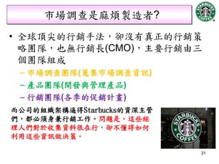 市場調查是麻煩製造者?
• 全球頂尖的行銷手法，卻沒有真正的行銷策
  略團隊，也無行銷長(CMO)，主要行銷由三
  個團隊組成
 – 市場調查團隊(蒐集市場調查資訊)
 – 產品團隊(開發與管理產品)
 – 行銷團隊(各季的促銷計畫)
而公司的組織架構逼得Starbucks的資深主管
們，都必須身兼行銷工作。問題是，這些經
理人們對於收集資料很在行，卻不懂得如何
利用這些資訊做決策。

                           31
 