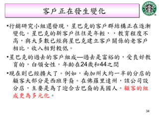 客戶正在發生變化
•行銷研究小組還發現，星巴克的客戶群結構正在逐漸
  變化。星巴克的新客戶往往是年輕，，教育程度不
  高，與大多數已經與星巴克建立客戶關係的老客戶
  相比，收入相對較低。
•星巴克的過去的客戶組成—過去是富裕的，受良好教
  育的，白領女性，年齡在24歲和44之間
•現在則已經擴大了。例如，南加州大約一半的分店的
  顧客大部分是西班牙裔。在佛羅里達州，該公司設
  分店，主要是為了迎合古巴裔的美國人。顧客的組
  成更為多元化。

                       34
 