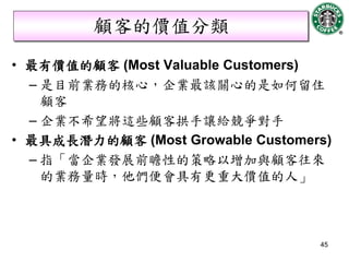 顧客的價值分類
• 最有價值的顧客 (Most Valuable Customers)
  – 是目前業務的核心，企業最該關心的是如何留住
    顧客
  – 企業不希望將這些顧客拱手讓給競爭對手
• 最具成長潛力的顧客 (Most Growable Customers)
  – 指「當企業發展前瞻性的策略以增加與顧客往來
    的業務量時，他們便會具有更重大價值的人」



                                   45
 