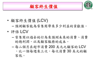 顧客終生價值

• 顧客終生價值 (LCV)
 – 預測顧客能為零售商帶來多少利益的貢獻值。
• 評估 LCV
 – 零售商以過去的行為來預測未來的消費、消費
   的總利潤，以及顧客服務的成本。
 – 每二個月在超市消費 200 美元之顧客的 LCV
   ，比一個每週來三次，每次消費 30 美元的顧
   客低。
 