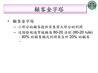 顧客金字塔
• 顧客金字塔
 – 小部分的顧客提供零售商大部分的利潤
 – 這個發現通常被稱為 80-20 法則 (80-20 rule)
   ，80% 的銷售額或利潤來自於 20% 的顧客
   。
 