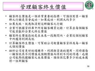 管理顧客終生價值
• 顧客終生價值是一個非常重要的指標，可預估對某一顧客
  群之行銷是否會成功，如果成功，利潤大約多少
• 如果失敗，就應取消對這群顧客之行銷
• 企業可根據資料庫中所有顧客購買記錄，計算出每個顧客
  可能貢獻於企業之終生價值
• 顧客終生價值指的是在未來一段期間內，企業從個別顧客
  中所獲得利潤高低
• 計算顧客終生價值，可幫助公司衡量顧客資料及每一顧客
  之個別價值
• 助於公司有更好的週轉率、利潤與資源的運用，同時讓每
  一顧客依其不同價值或預期價值而得到不同的待遇，也讓
  公司能夠依據顧客之未來價值，預估該花費多少的成本獲
  得一位新顧客
                          58
 