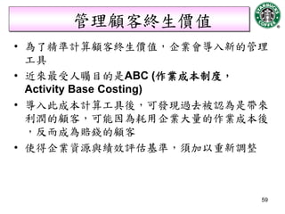 管理顧客終生價值
• 為了精準計算顧客終生價值，企業會導入新的管理
  工具
• 近來最受人矚目的是ABC (作業成本制度，
  Activity Base Costing)
• 導入此成本計算工具後，可發現過去被認為是帶來
  利潤的顧客，可能因為耗用企業大量的作業成本後
  ，反而成為賠錢的顧客
• 使得企業資源與績效評估基準，須加以重新調整



                       59
 