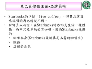 星巴克價值主張-品牌策略

• Starbucks的口號「live coffee」，將其品牌策
  略說明的再也清楚不過。
• 對許多人而言，在Starbucks喝咖啡是生活一種體
  驗，而不只是單純的買咖啡，因為Starbucks提供
  的:
  • 咖啡本身(Starbucks強調其高品質的咖啡豆)
  • 服務
  • 店裡的氣氛



                                    9
 