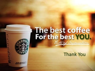 Conclusion
• Overall Starbucks has maintained a competitive
advantage since creating its original blue ocean of
bringing quality, bistro-style coffee choices to the
masses.
• In order to stay current it will need to focus on its core
competencies.
• To remain competitive, they need to create new value
innovation.
• Rather than creating more new products, we think
their strength lies in their brand and by enhancing the
connection to their loyal customers Thank You
 
