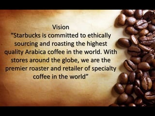 Vision
“Starbucks is committed to ethically
sourcing and roasting the highest
quality Arabica coffee in the world. With
stores around the globe, we are the
premier roaster and retailer of specialty
coffee in the world”
 