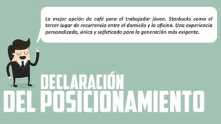 La	
   mejor	
   opción	
   de	
   café	
   para	
   el	
   trabajador	
   jóven.	
   Starbucks	
   como	
   el	
  
tercer	
  lugar	
  de	
  recurrencia	
  entre	
  el	
  domicilo	
  y	
  la	
  oﬁcina.	
  Una	
  experiencia	
  
personalizada,	
  única	
  y	
  soﬁsAcada	
  para	
  la	
  generación	
  más	
  exigente.	
  
DECLARACIÓN
DELPOSICIONAMIENTO
 