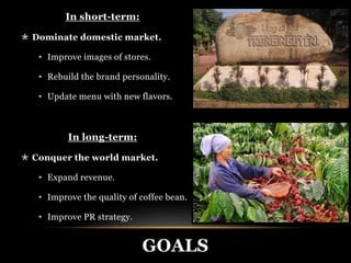 GOALS 
In short-term: 
 Dominate domestic market. 
• Improve images of stores. 
• Rebuild the brand personality. 
• Update menu with new flavors. 
In long-term: 
 Conquer the world market. 
• Expand revenue. 
• Improve the quality of coffee bean. 
• Improve PR strategy. 
 