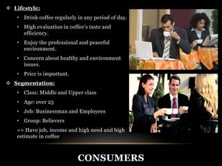 CONSUMERS 
 Lifestyle: 
• Drink coffee regularly in any period of day. 
• High evaluation in coffee’s taste and 
efficiency. 
• Enjoy the professional and peaceful 
environment. 
• Concern about healthy and environment 
issues. 
• Price is important. 
 Segmentation: 
• Class: Middle and Upper class 
• Age: over 25 
• Job: Businessman and Employees 
• Group: Believers 
=> Have job, income and high need and high 
estimate in coffee 
 
