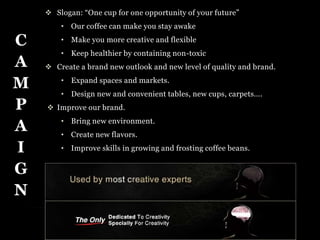  Slogan: “One cup for one opportunity of your future” 
• Our coffee can make you stay awake 
• Make you more creative and flexible 
• Keep healthier by containing non-toxic 
 Create a brand new outlook and new level of quality and brand. 
• Expand spaces and markets. 
• Design new and convenient tables, new cups, carpets…. 
 Improve our brand. 
• Bring new environment. 
• Create new flavors. 
• Improve skills in growing and frosting coffee beans. 
C 
A 
M 
P 
A 
I 
G 
N 
 