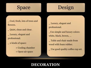 DECORATION 
Space 
_ Cool, fresh, lots of trees and 
flowers. 
_ Quiet, clean and clear. 
_ Luxury, elegant and 
professional. 
_ 2 kinds of space: 
+ Cooling chamber 
+ Open-air space 
Design 
_ Luxury, elegant and 
professional. 
_Use simple and luxury colors: 
white, black, brown, … 
_ Table and chair made from 
wood with foam rubber. 
_ Use good quality coffee cup set. 
 