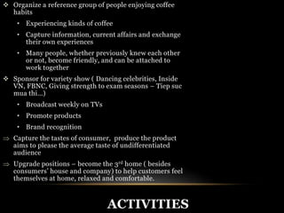  Organize a reference group of people enjoying coffee 
habits 
• Experiencing kinds of coffee 
• Capture information, current affairs and exchange 
ACTIVITIES 
their own experiences 
• Many people, whether previously knew each other 
or not, become friendly, and can be attached to 
work together 
 Sponsor for variety show ( Dancing celebrities, Inside 
VN, FBNC, Giving strength to exam seasons – Tiep suc 
mua thi…) 
• Broadcast weekly on TVs 
• Promote products 
• Brand recognition 
 Capture the tastes of consumer, produce the product 
aims to please the average taste of undifferentiated 
audience 
 Upgrade positions – become the 3rd home ( besides 
consumers’ house and company) to help customers feel 
themselves at home, relaxed and comfortable. 
 