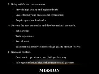  Bring satisfaction to consumers. 
• Provide high quality and hygiene drinks 
• Create friendly and professional environment 
• Acquire question, feedbacks 
 Nurture the next generation and develop national economic. 
MISSION 
• Scholarships 
• Training courses 
• Recruitment 
• Take part in annual Vietnamese high quality product festival 
 Keep our position. 
• Continue to operate our own distinguished way. 
• Value good relationships with consumers and partners 
 