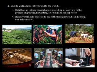  Justify Vietnamese coffee brand to the world. 
• Establish an international channel providing a close view to the 
process of growing, harvesting, selecting and selling coffee. 
• Run several kinds of coffee to adapt the foreigners but still keeping 
our unique taste 
 